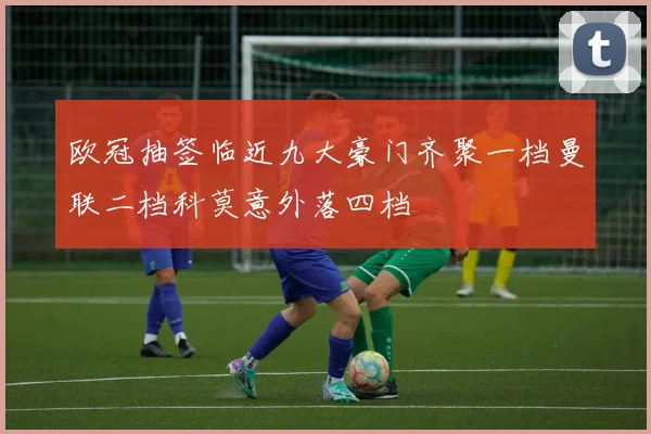 欧冠抽签临近九大豪门齐聚一档曼联二档科莫意外落四档